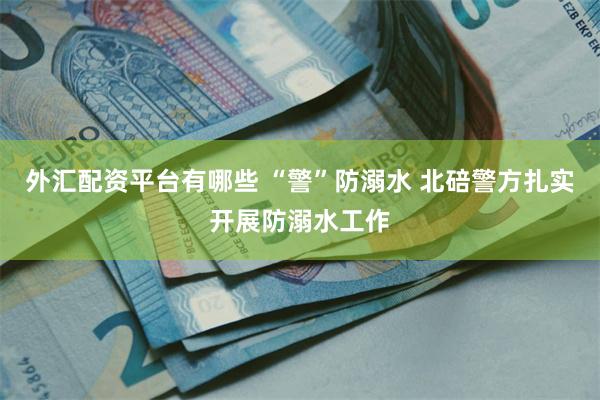 外汇配资平台有哪些 “警”防溺水 北碚警方扎实开展防溺水工作