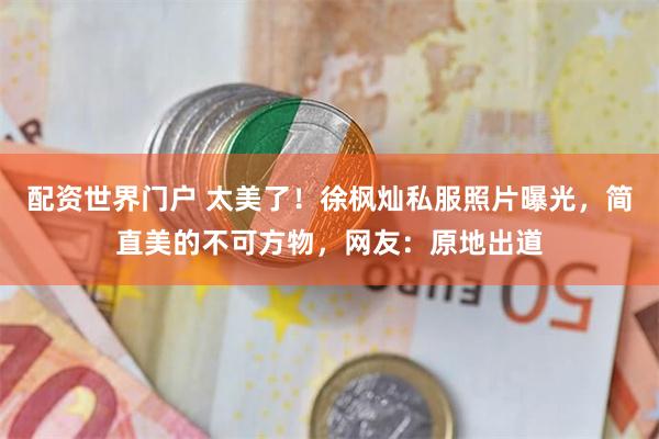 配资世界门户 太美了！徐枫灿私服照片曝光，简直美的不可方物，网友：原地出道
