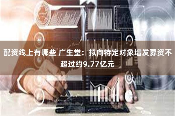 配资线上有哪些 广生堂：拟向特定对象增发募资不超过约9.77亿元