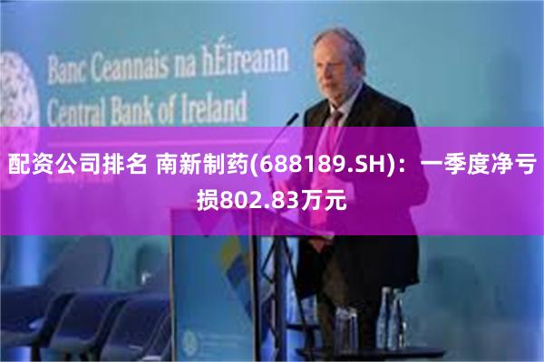 配资公司排名 南新制药(688189.SH)：一季度净亏损802.83万元