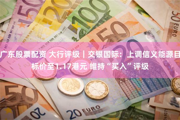 广东股票配资 大行评级｜交银国际：上调信义能源目标价至1.17港元 维持“买入”评级