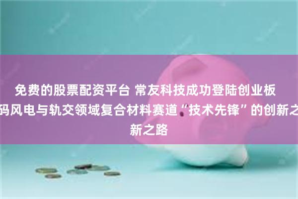 免费的股票配资平台 常友科技成功登陆创业板  解码风电与轨交领域复合材料赛道“技术先锋”的创新之路
