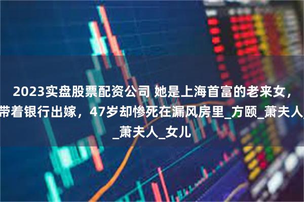 2023实盘股票配资公司 她是上海首富的老来女，22岁带着银行出嫁，47岁却惨死在漏风房里_方颐_萧夫人_女儿