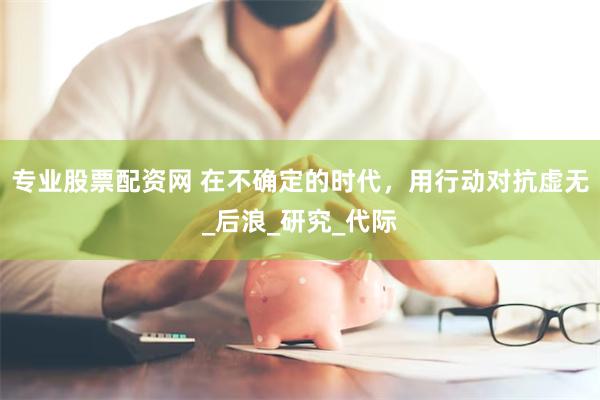 专业股票配资网 在不确定的时代，用行动对抗虚无_后浪_研究_代际