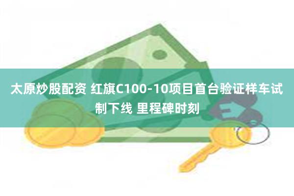 太原炒股配资 红旗C100-10项目首台验证样车试制下线 里程碑时刻