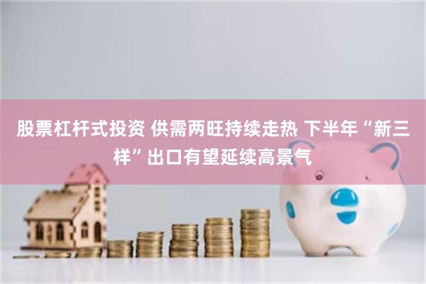 股票杠杆式投资 供需两旺持续走热 下半年“新三样”出口有望延续高景气