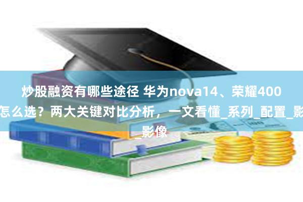 炒股融资有哪些途径 华为nova14、荣耀400该怎么选？两大关键对比分析，一文看懂_系列_配置_影像