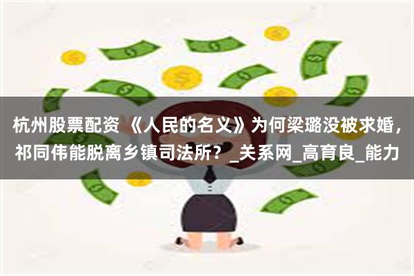 杭州股票配资 《人民的名义》为何梁璐没被求婚，祁同伟能脱离乡镇司法所？_关系网_高育良_能力