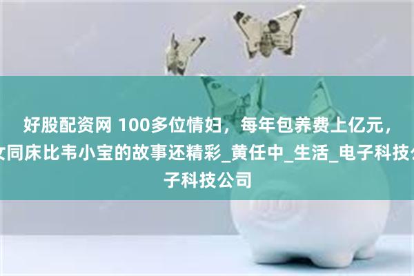 好股配资网 100多位情妇，每年包养费上亿元，九女同床比韦小宝的故事还精彩_黄任中_生活_电子科技公司