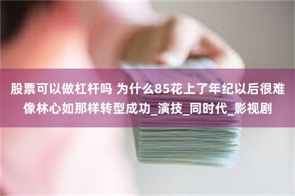 股票可以做杠杆吗 为什么85花上了年纪以后很难像林心如那样转型成功_演技_同时代_影视剧