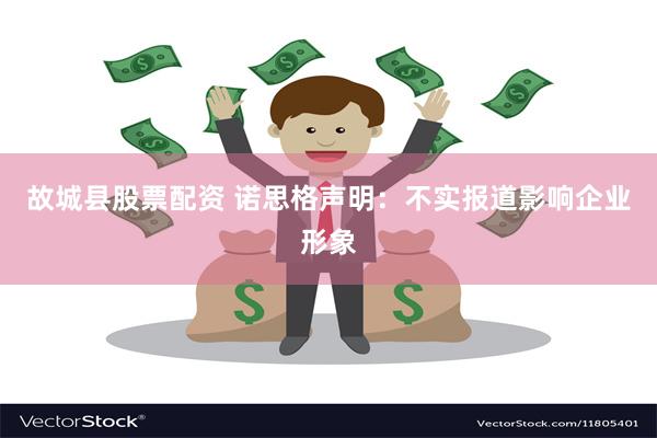 故城县股票配资 诺思格声明：不实报道影响企业形象