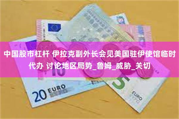 中国股市杠杆 伊拉克副外长会见美国驻伊使馆临时代办 讨论地区局势_鲁姆_威胁_关切