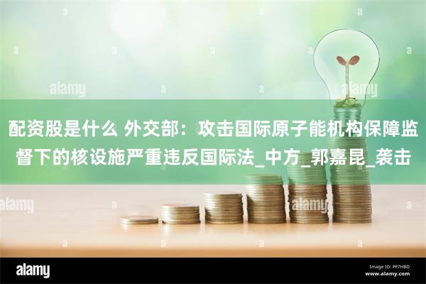 配资股是什么 外交部：攻击国际原子能机构保障监督下的核设施严重违反国际法_中方_郭嘉昆_袭击