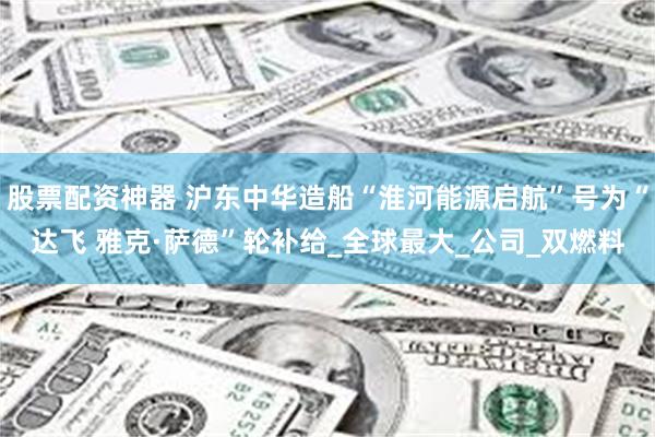 股票配资神器 沪东中华造船“淮河能源启航”号为“达飞 雅克·萨德”轮补给_全球最大_公司_双燃料